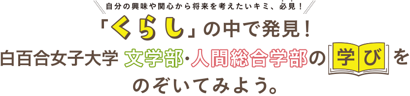 自分の興味や関心から将来を考えたいキミ、必見！「くらし」の中で発見！文学部・人間総合学部の学びをのぞいてみよう。