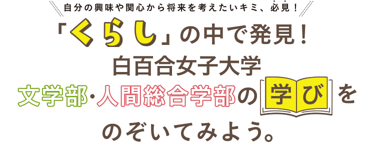 自分の興味や関心から将来を考えたいキミ、必見！「くらし」の中で発見！文学部・人間総合学部の学びをのぞいてみよう。