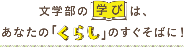 文学部の学びは、あなたの「くらし」のすぐそばに！